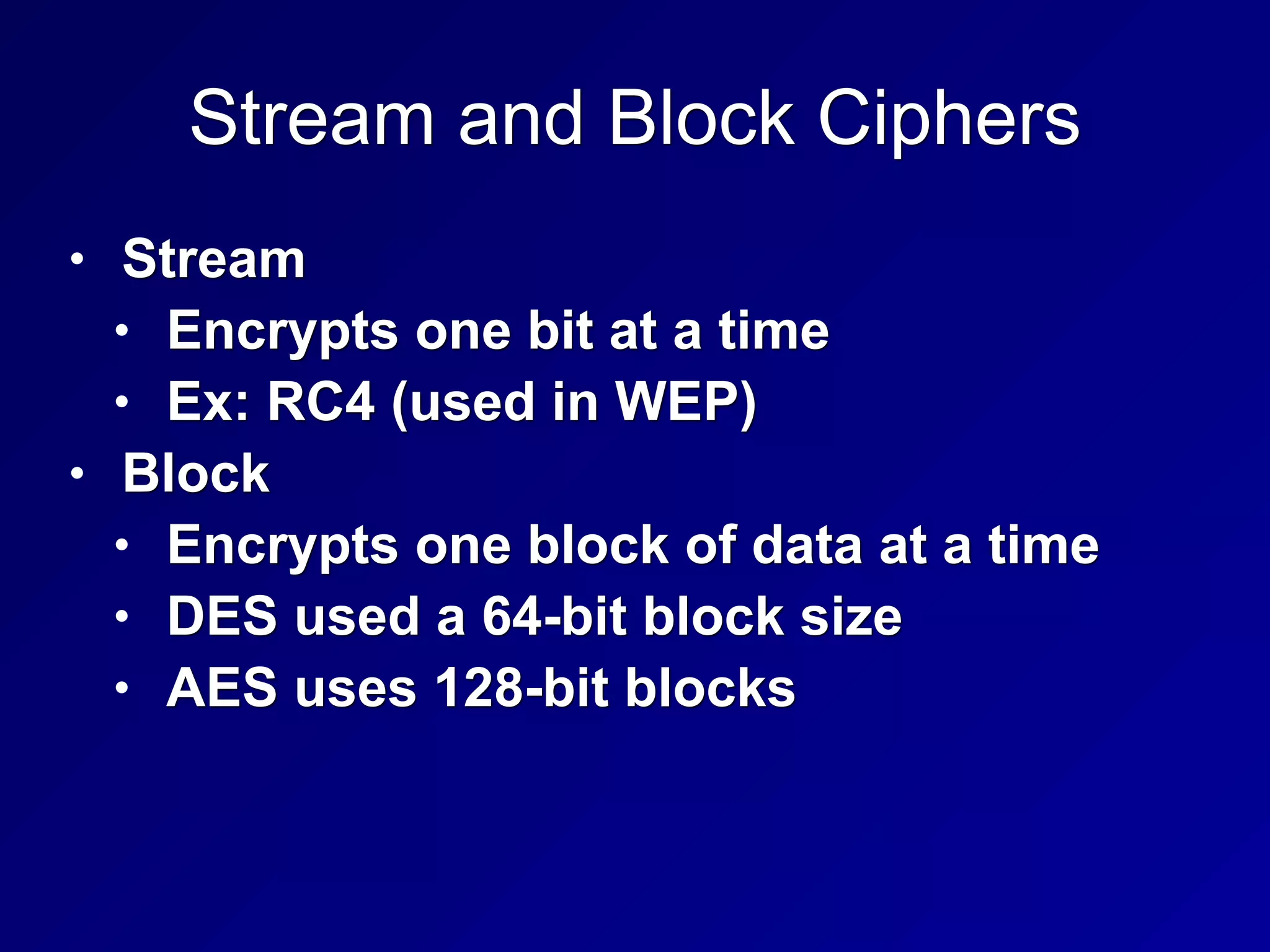 Stream and Block Ciphers
• Stream
• Encrypts one bit at a time
• Ex: RC4 (used in WEP)
• Block
• Encrypts one block of data at a time
• DES used a 64-bit block size
• AES uses 128-bit blocks
 
