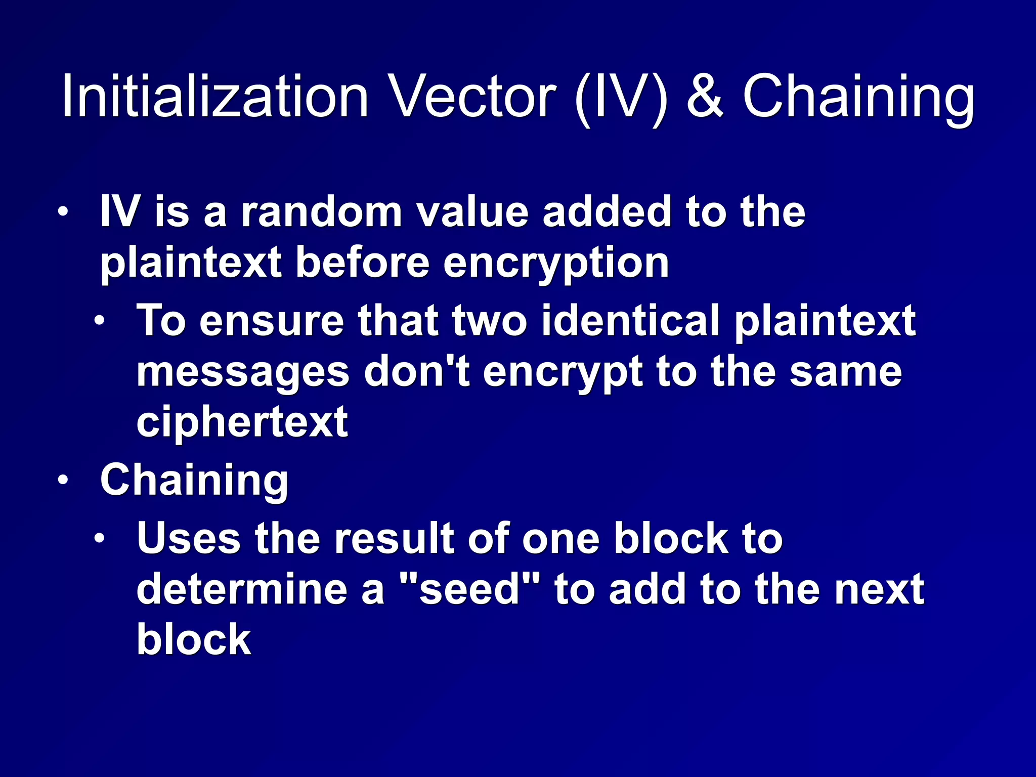 Initialization Vector (IV) & Chaining
• IV is a random value added to the
plaintext before encryption
• To ensure that two identical plaintext
messages don't encrypt to the same
ciphertext
• Chaining
• Uses the result of one block to
determine a "seed" to add to the next
block
 