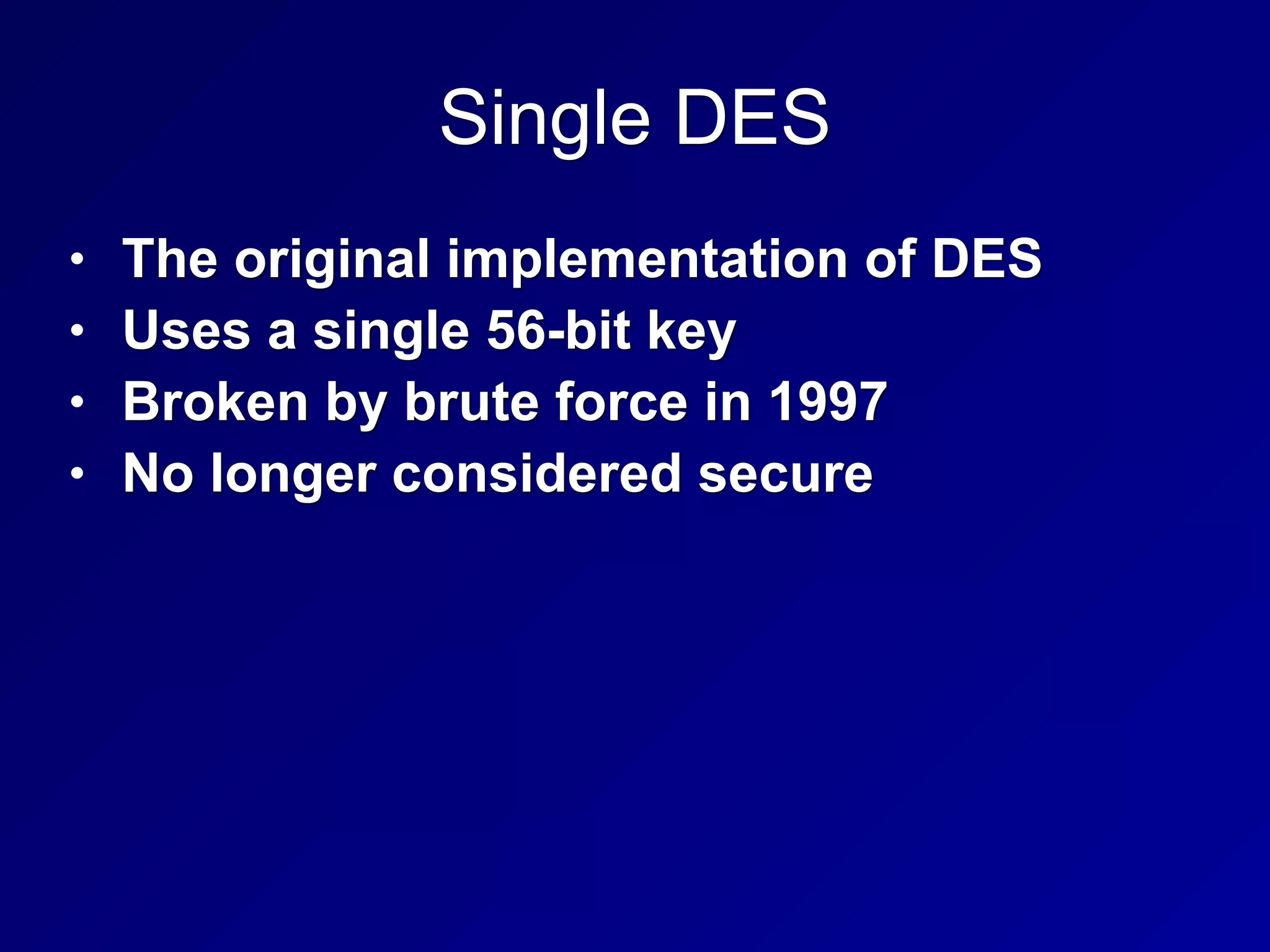 Single DES
• The original implementation of DES
• Uses a single 56-bit key
• Broken by brute force in 1997
• No longer considered secure
 