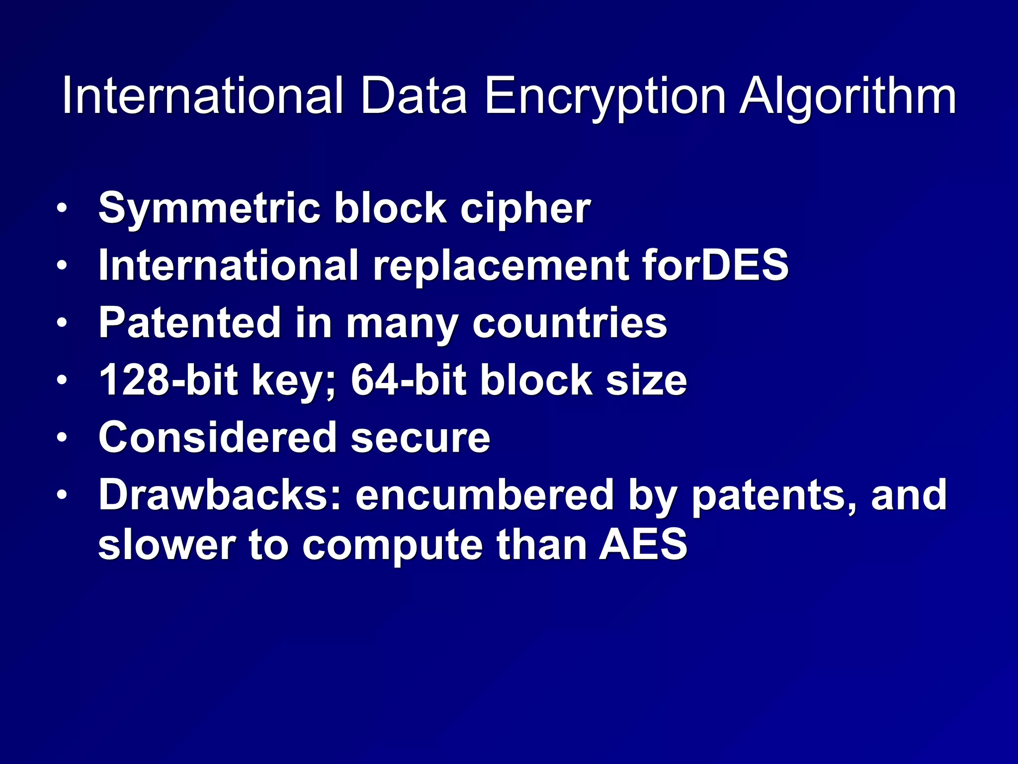 International Data Encryption Algorithm
• Symmetric block cipher
• International replacement forDES
• Patented in many countries
• 128-bit key; 64-bit block size
• Considered secure
• Drawbacks: encumbered by patents, and
slower to compute than AES
 