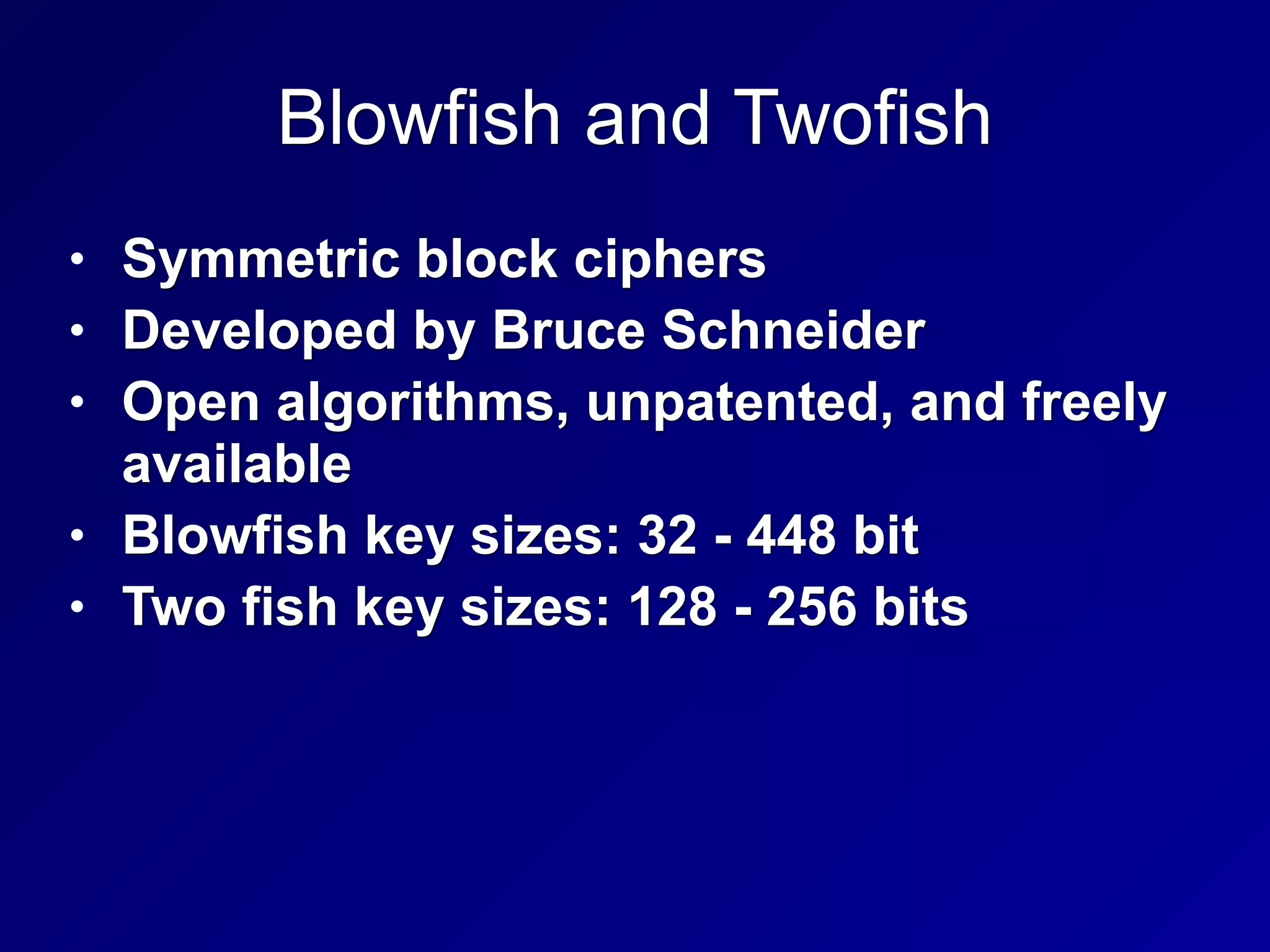 Blowfish and Twofish
• Symmetric block ciphers
• Developed by Bruce Schneider
• Open algorithms, unpatented, and freely
available
• Blowfish key sizes: 32 - 448 bit
• Two fish key sizes: 128 - 256 bits
 