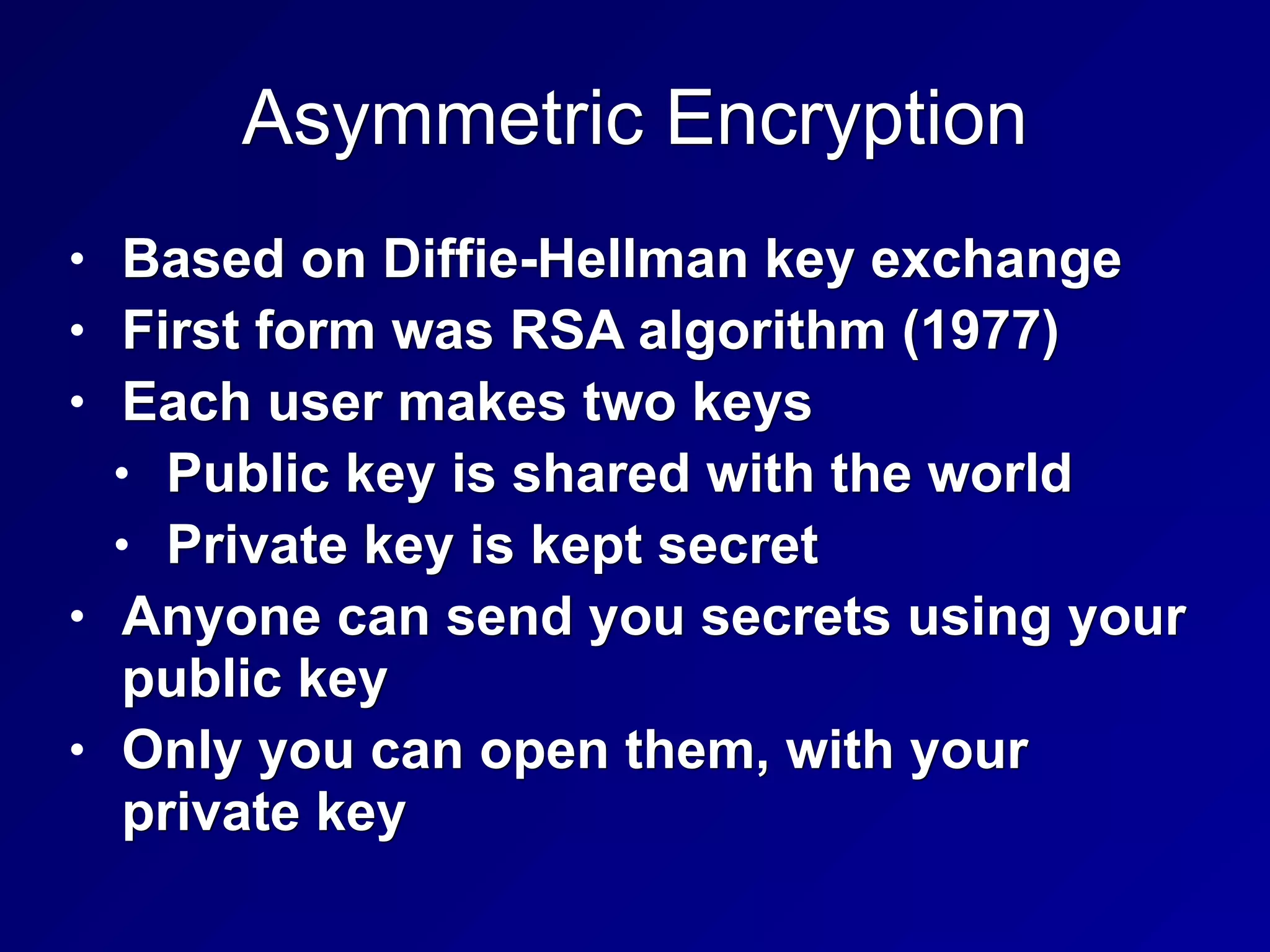 Asymmetric Encryption
• Based on Diffie-Hellman key exchange
• First form was RSA algorithm (1977)
• Each user makes two keys
• Public key is shared with the world
• Private key is kept secret
• Anyone can send you secrets using your
public key
• Only you can open them, with your
private key
 