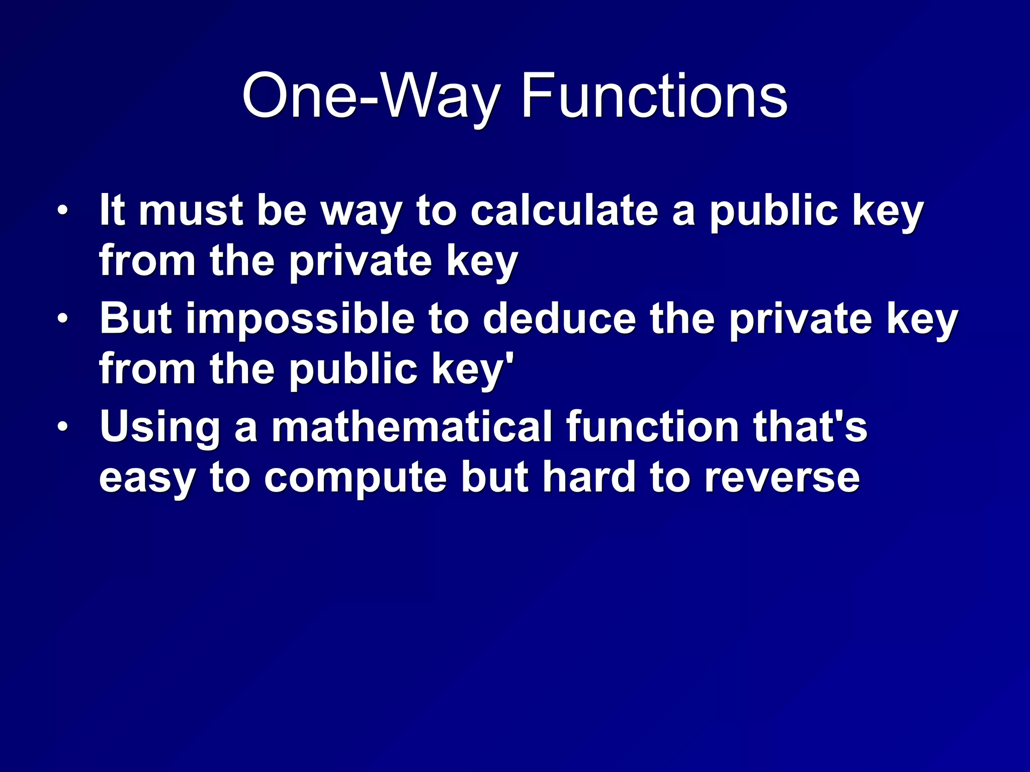 One-Way Functions
• It must be way to calculate a public key
from the private key
• But impossible to deduce the private key
from the public key'
• Using a mathematical function that's
easy to compute but hard to reverse
 