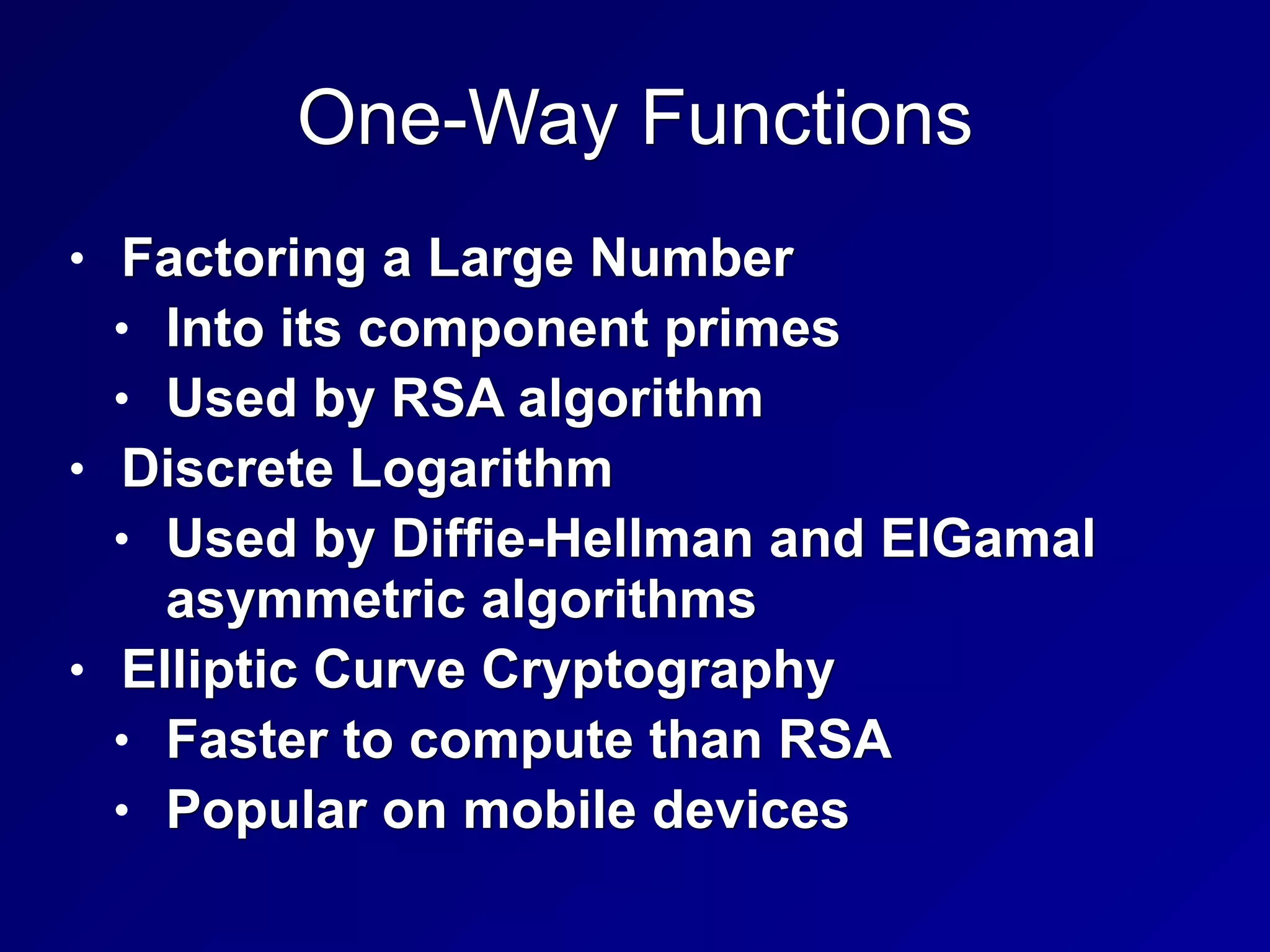 One-Way Functions
• Factoring a Large Number
• Into its component primes
• Used by RSA algorithm
• Discrete Logarithm
• Used by Diffie-Hellman and ElGamal
asymmetric algorithms
• Elliptic Curve Cryptography
• Faster to compute than RSA
• Popular on mobile devices
 