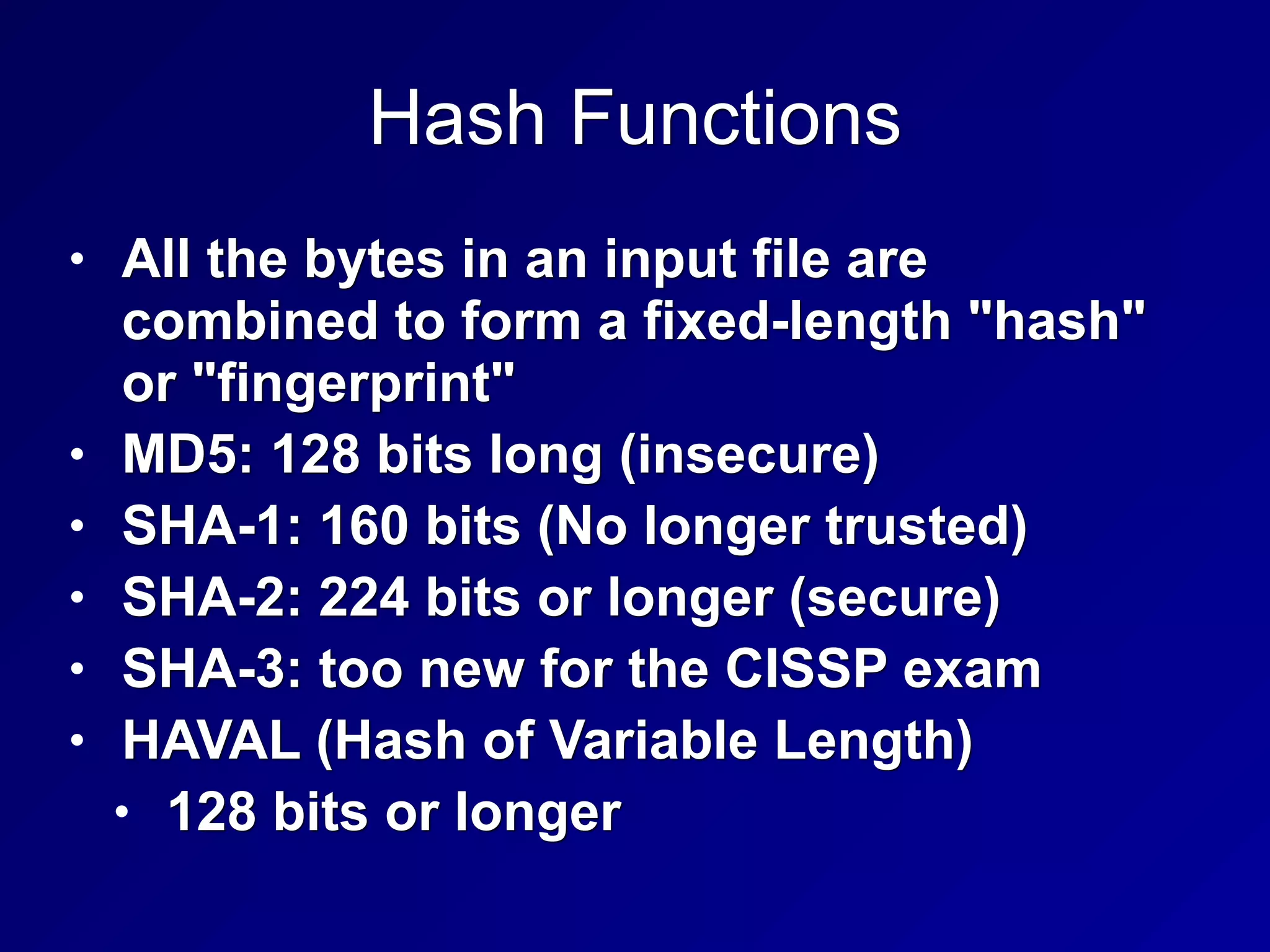 Hash Functions
• All the bytes in an input file are
combined to form a fixed-length "hash"
or "fingerprint"
• MD5: 128 bits long (insecure)
• SHA-1: 160 bits (No longer trusted)
• SHA-2: 224 bits or longer (secure)
• SHA-3: too new for the CISSP exam
• HAVAL (Hash of Variable Length)
• 128 bits or longer
 