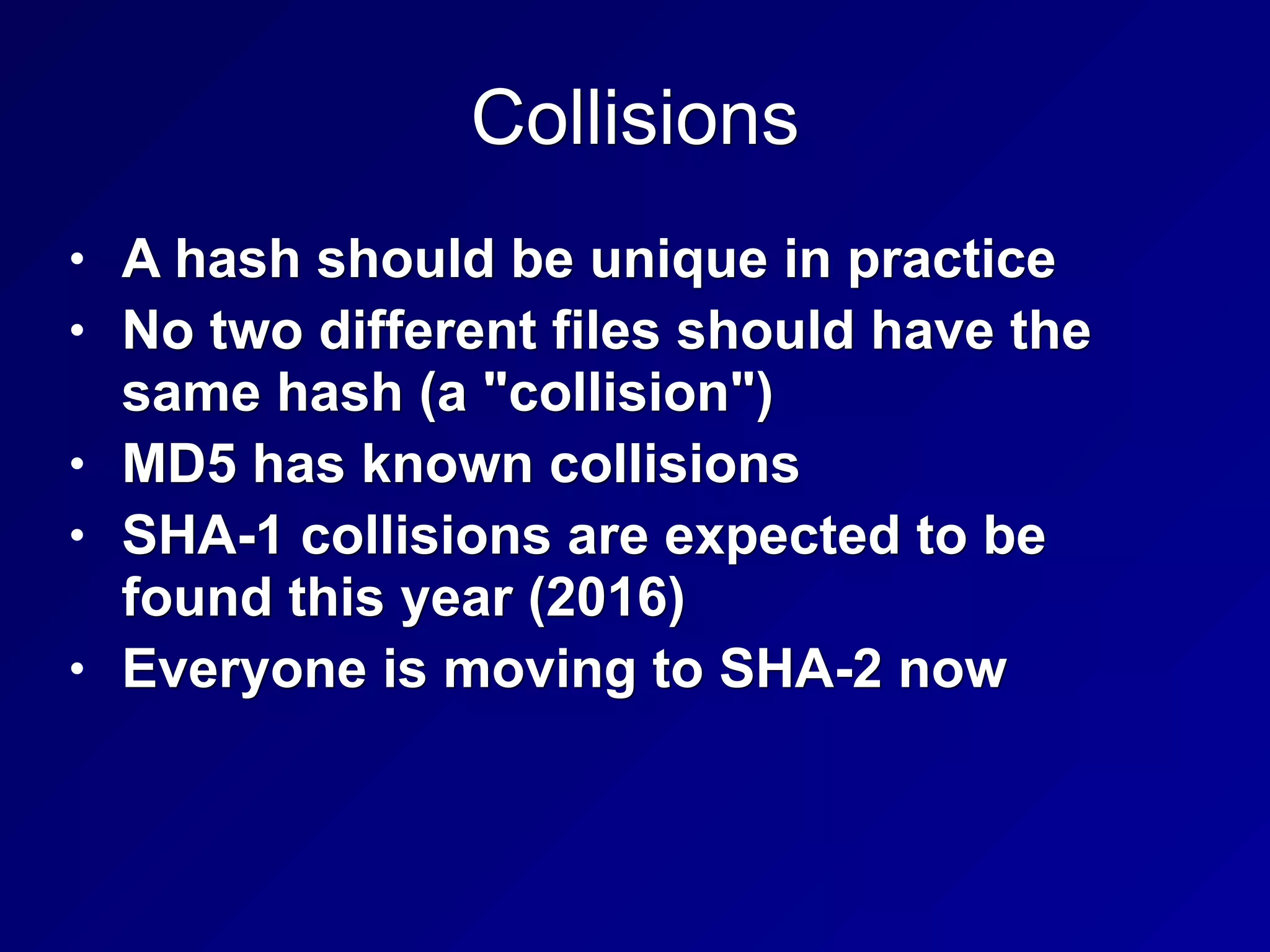 Collisions
• A hash should be unique in practice
• No two different files should have the
same hash (a "collision")
• MD5 has known collisions
• SHA-1 collisions are expected to be
found this year (2016)
• Everyone is moving to SHA-2 now
 