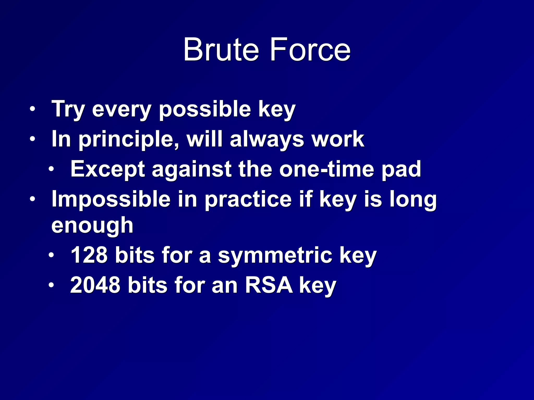 Brute Force
• Try every possible key
• In principle, will always work
• Except against the one-time pad
• Impossible in practice if key is long
enough
• 128 bits for a symmetric key
• 2048 bits for an RSA key
 