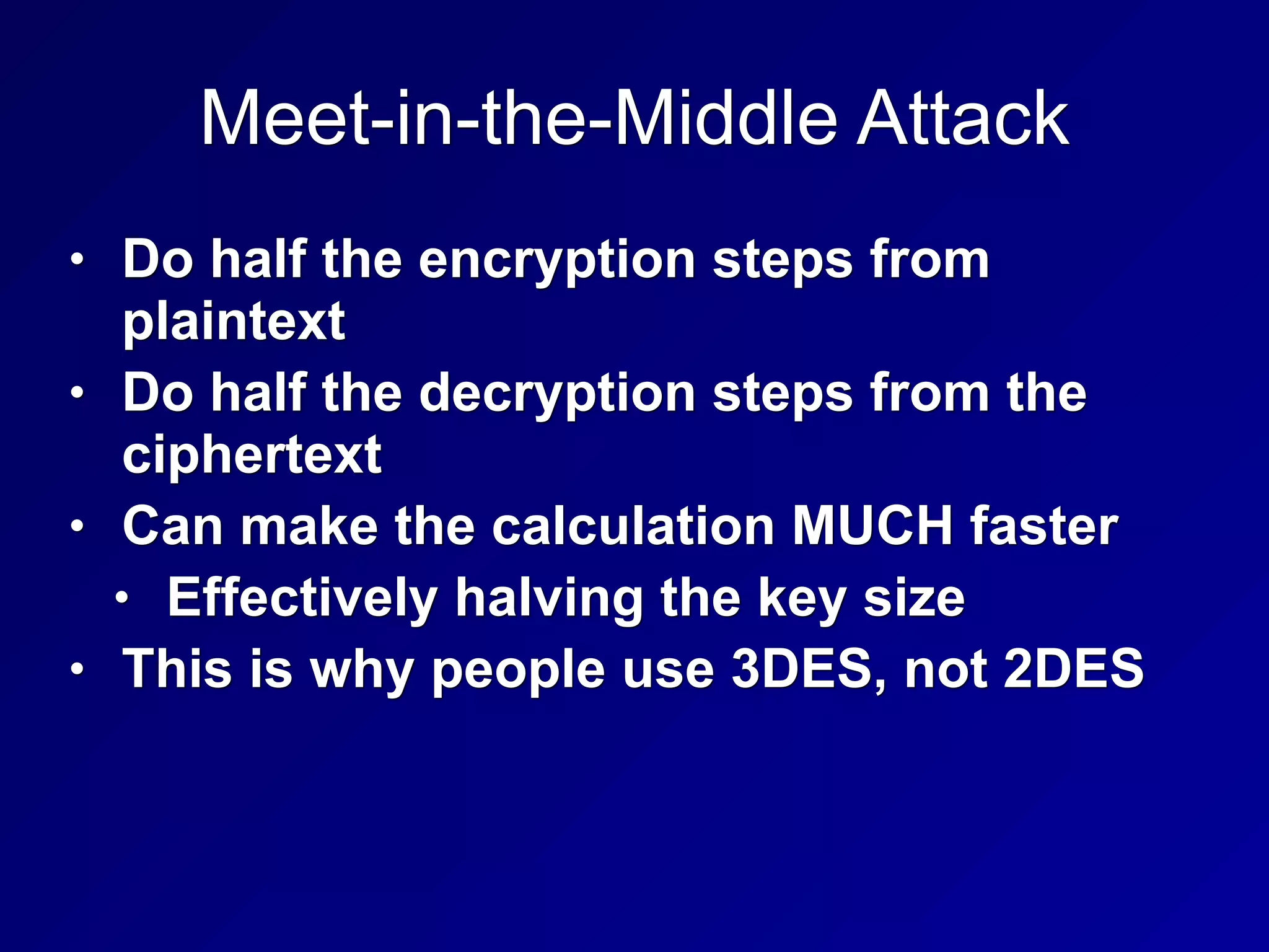 Meet-in-the-Middle Attack
• Do half the encryption steps from
plaintext
• Do half the decryption steps from the
ciphertext
• Can make the calculation MUCH faster
• Effectively halving the key size
• This is why people use 3DES, not 2DES
 