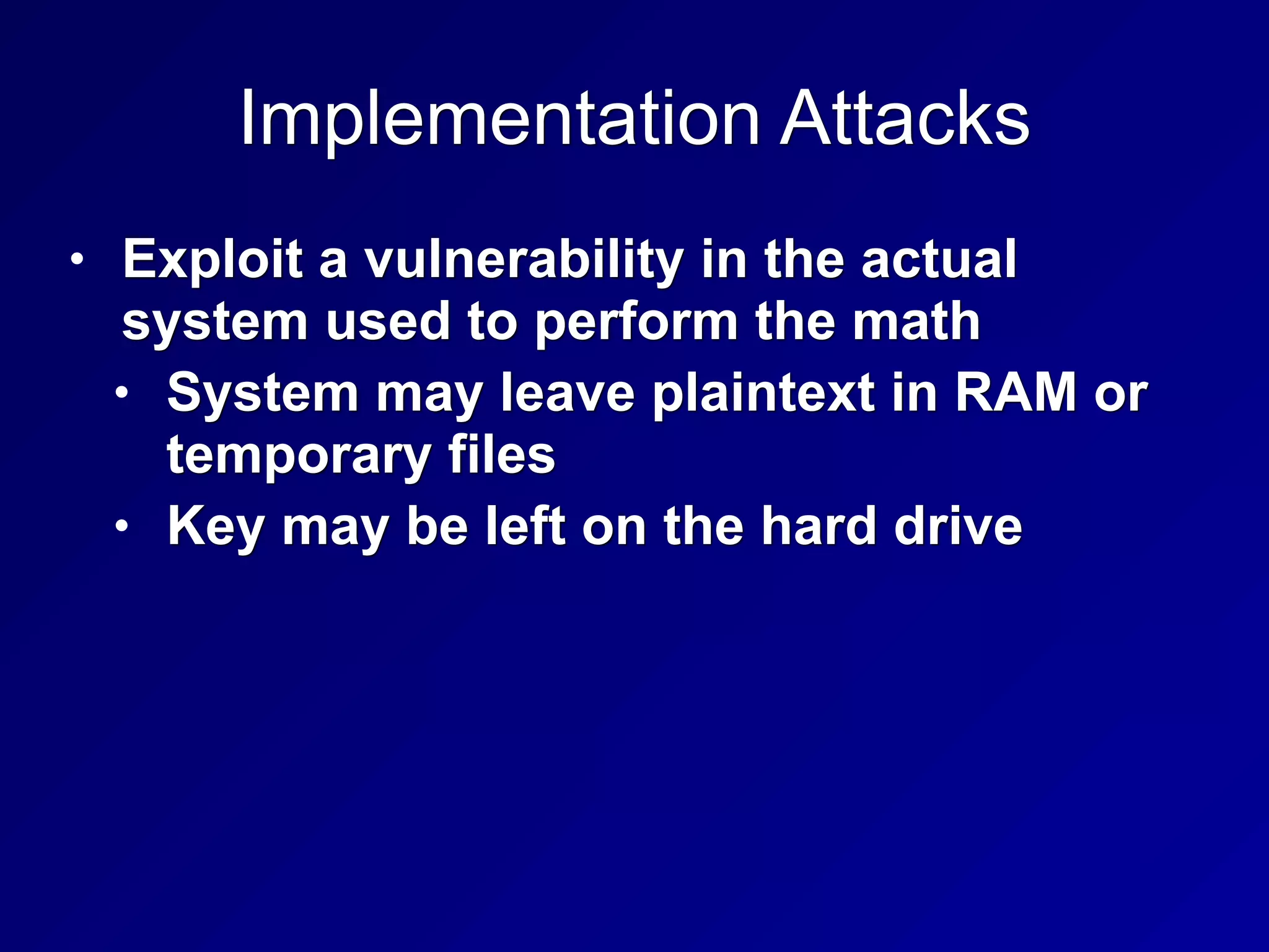 Implementation Attacks
• Exploit a vulnerability in the actual
system used to perform the math
• System may leave plaintext in RAM or
temporary files
• Key may be left on the hard drive
 