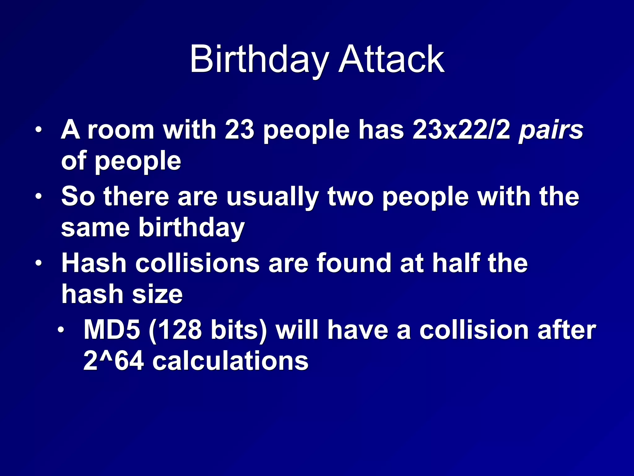 Birthday Attack
• A room with 23 people has 23x22/2 pairs
of people
• So there are usually two people with the
same birthday
• Hash collisions are found at half the
hash size
• MD5 (128 bits) will have a collision after
2^64 calculations
 