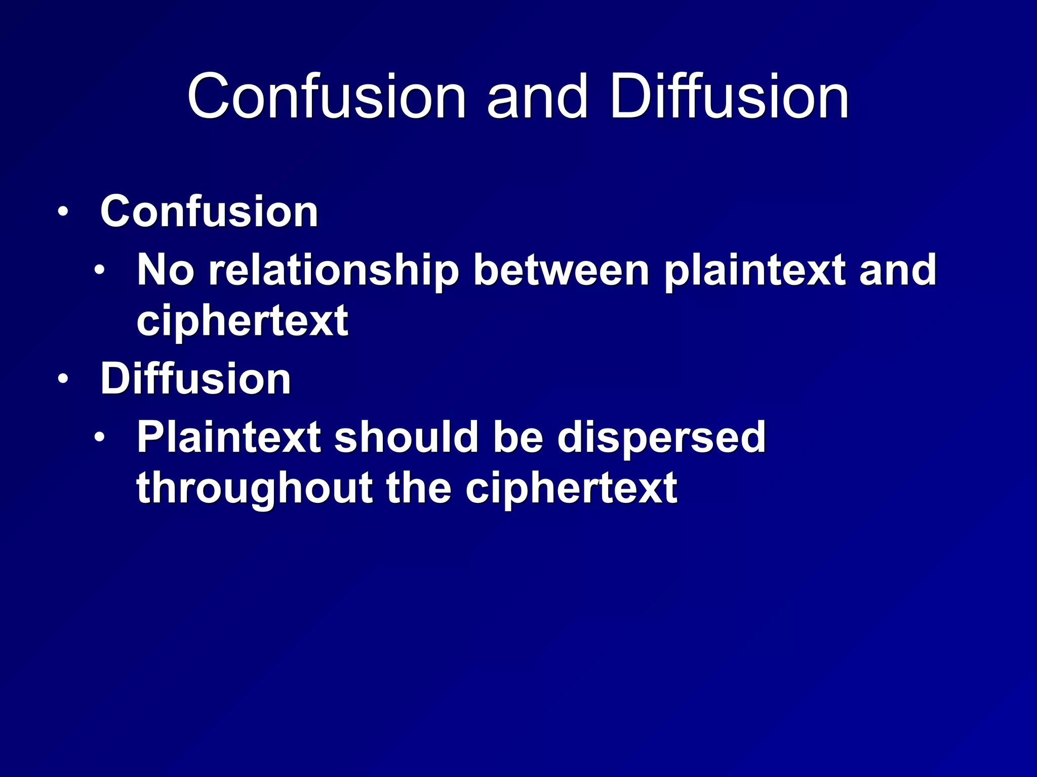 Confusion and Diffusion
• Confusion
• No relationship between plaintext and
ciphertext
• Diffusion
• Plaintext should be dispersed
throughout the ciphertext
 
