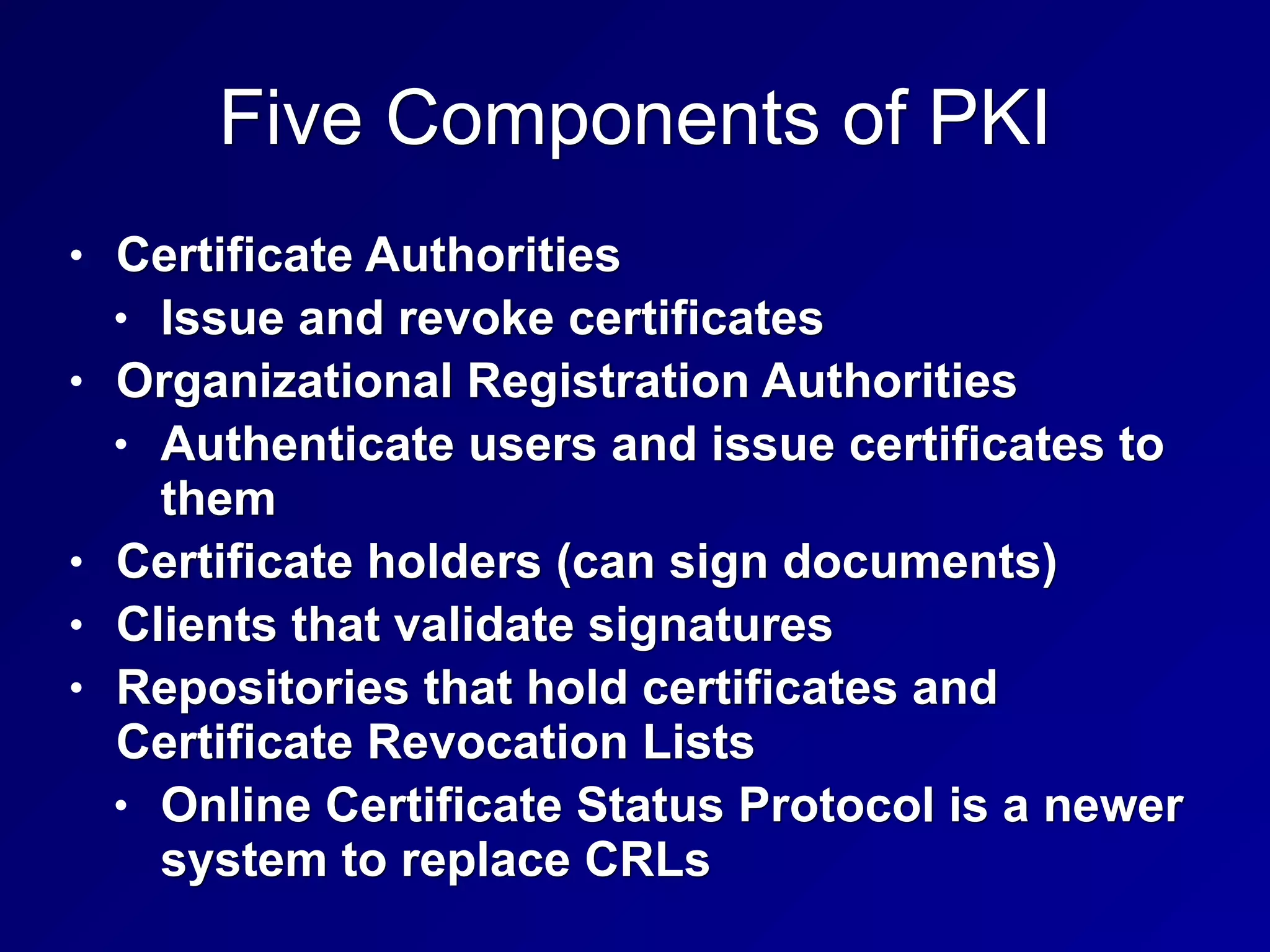 Five Components of PKI
• Certificate Authorities
• Issue and revoke certificates
• Organizational Registration Authorities
• Authenticate users and issue certificates to
them
• Certificate holders (can sign documents)
• Clients that validate signatures
• Repositories that hold certificates and
Certificate Revocation Lists
• Online Certificate Status Protocol is a newer
system to replace CRLs
 