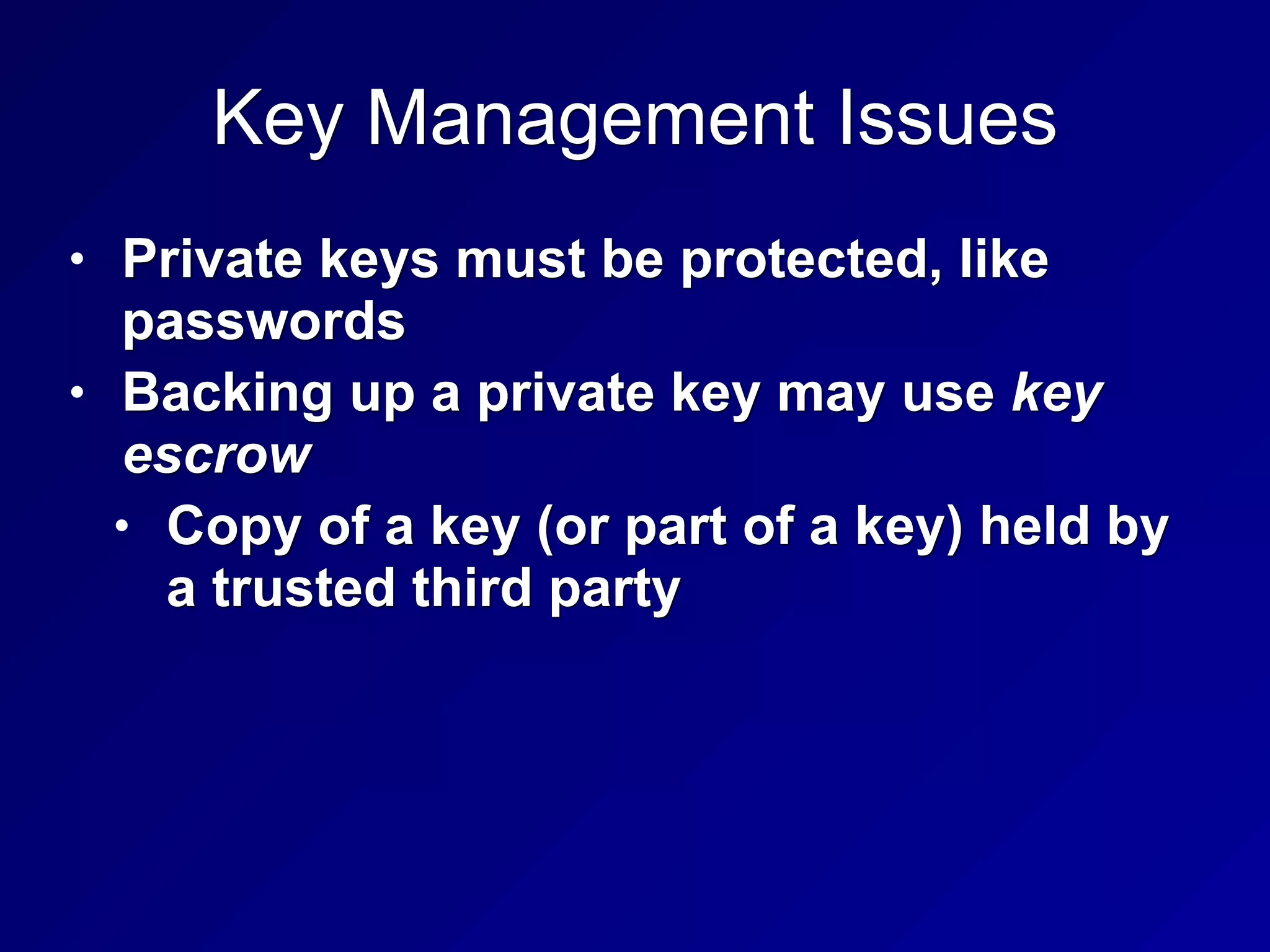 Key Management Issues
• Private keys must be protected, like
passwords
• Backing up a private key may use key
escrow
• Copy of a key (or part of a key) held by
a trusted third party
 