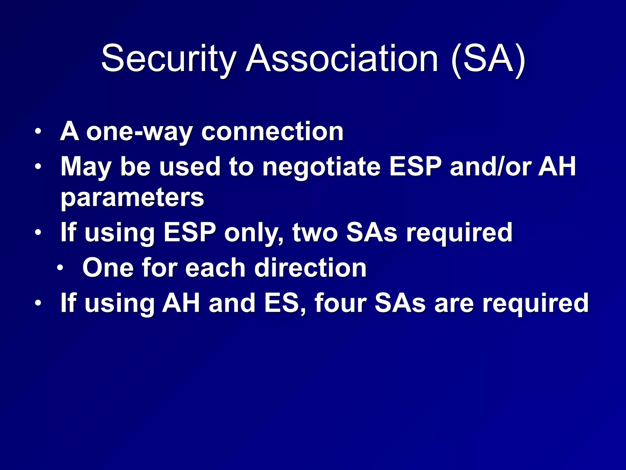 Security Association (SA)
• A one-way connection
• May be used to negotiate ESP and/or AH
parameters
• If using ESP only, two SAs required
• One for each direction
• If using AH and ES, four SAs are required
 