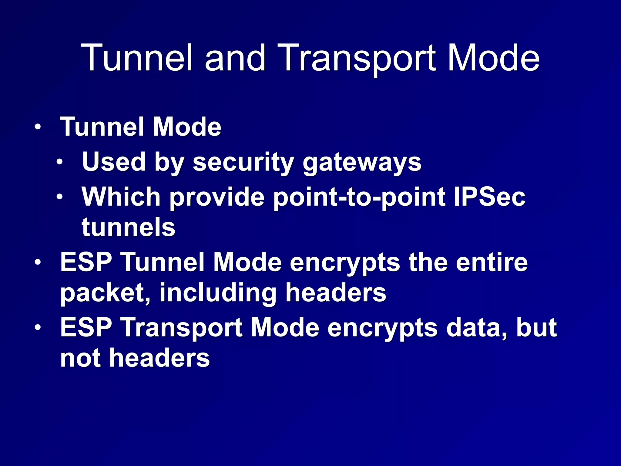 Tunnel and Transport Mode
• Tunnel Mode
• Used by security gateways
• Which provide point-to-point IPSec
tunnels
• ESP Tunnel Mode encrypts the entire
packet, including headers
• ESP Transport Mode encrypts data, but
not headers
 