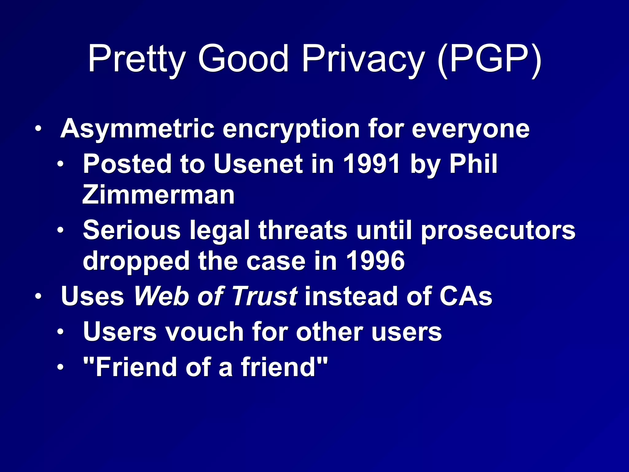 Pretty Good Privacy (PGP)
• Asymmetric encryption for everyone
• Posted to Usenet in 1991 by Phil
Zimmerman
• Serious legal threats until prosecutors
dropped the case in 1996
• Uses Web of Trust instead of CAs
• Users vouch for other users
• "Friend of a friend"
 