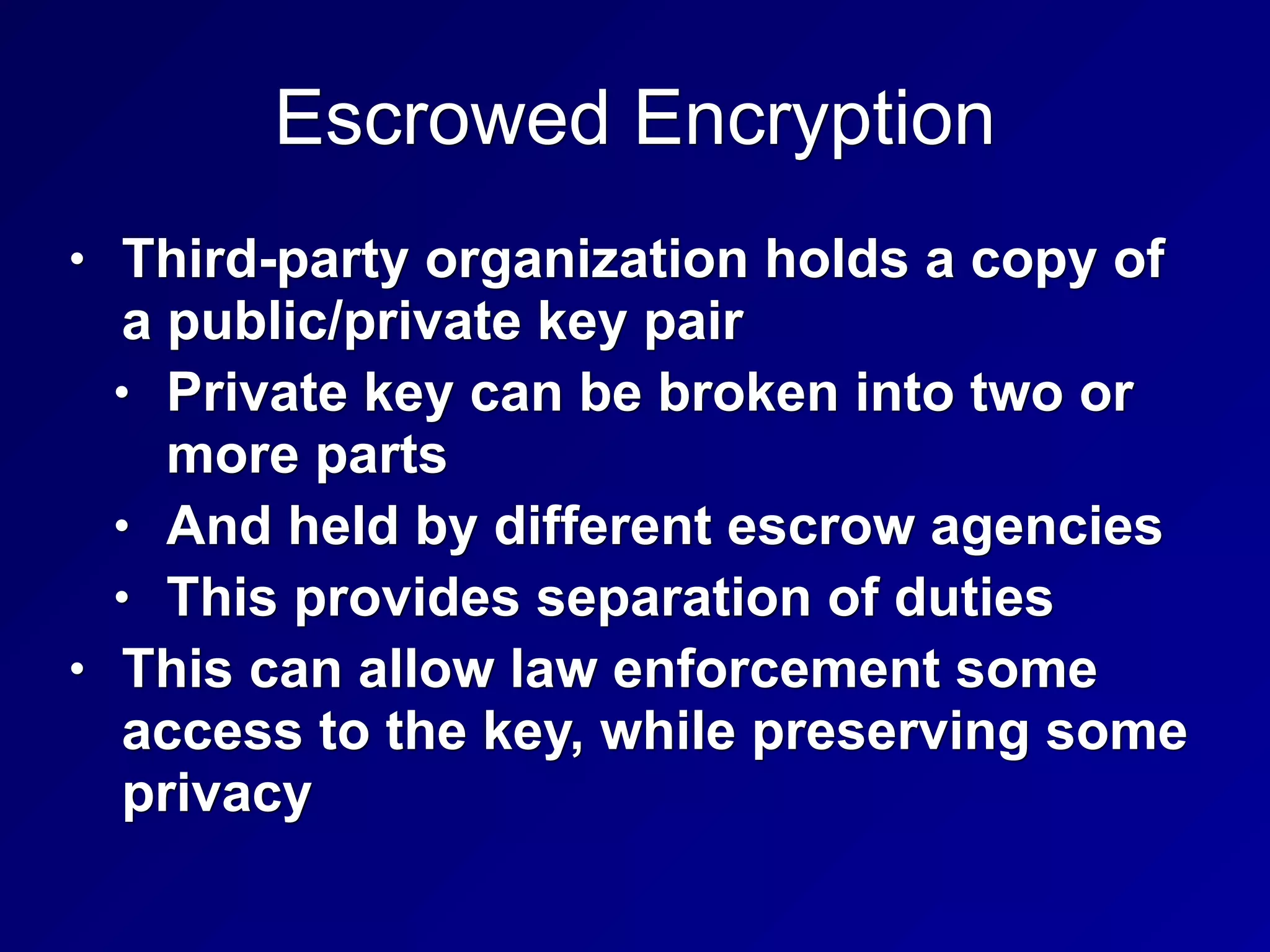 Escrowed Encryption
• Third-party organization holds a copy of
a public/private key pair
• Private key can be broken into two or
more parts
• And held by different escrow agencies
• This provides separation of duties
• This can allow law enforcement some
access to the key, while preserving some
privacy
 