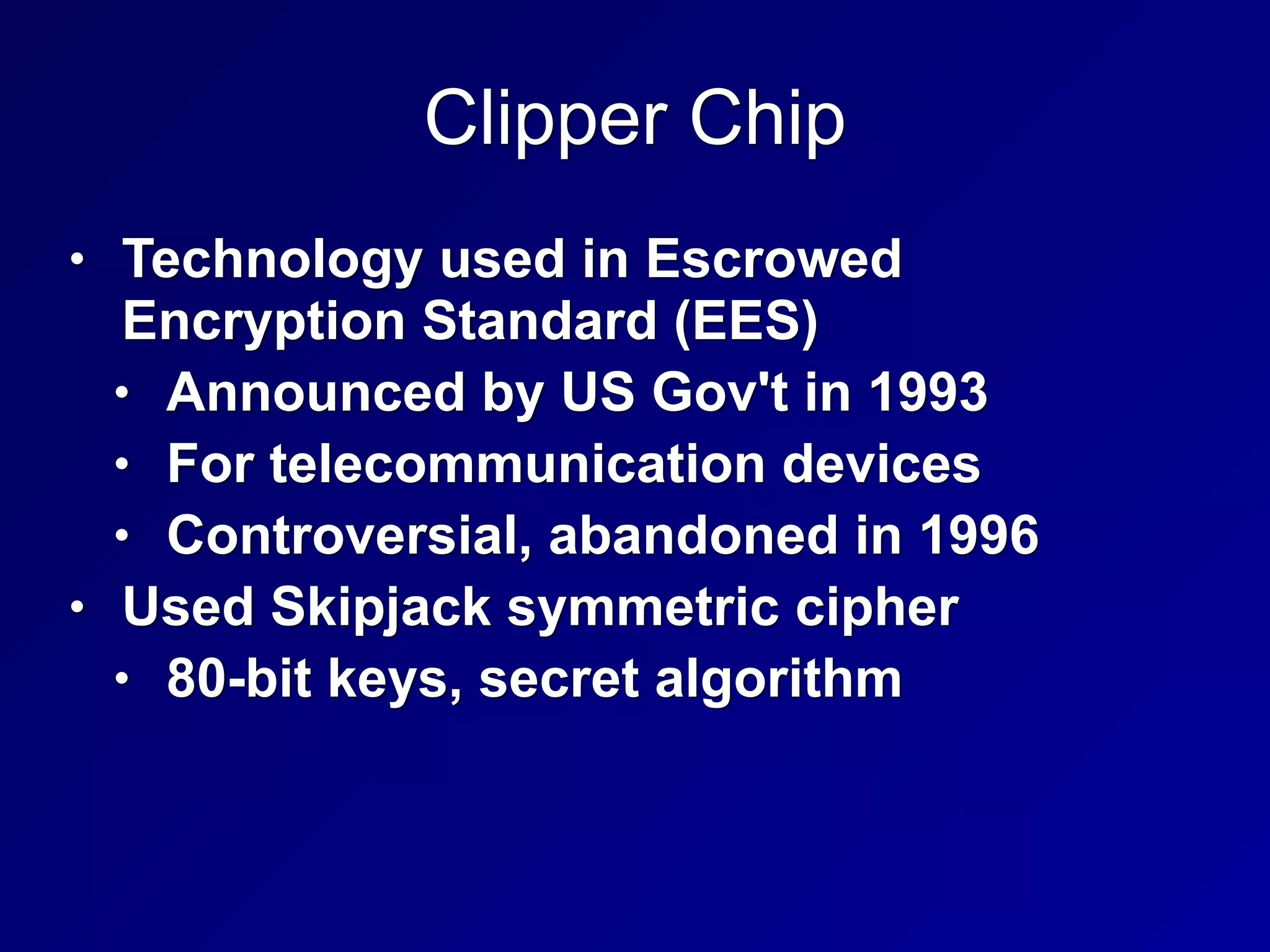 Clipper Chip
• Technology used in Escrowed
Encryption Standard (EES)
• Announced by US Gov't in 1993
• For telecommunication devices
• Controversial, abandoned in 1996
• Used Skipjack symmetric cipher
• 80-bit keys, secret algorithm
 