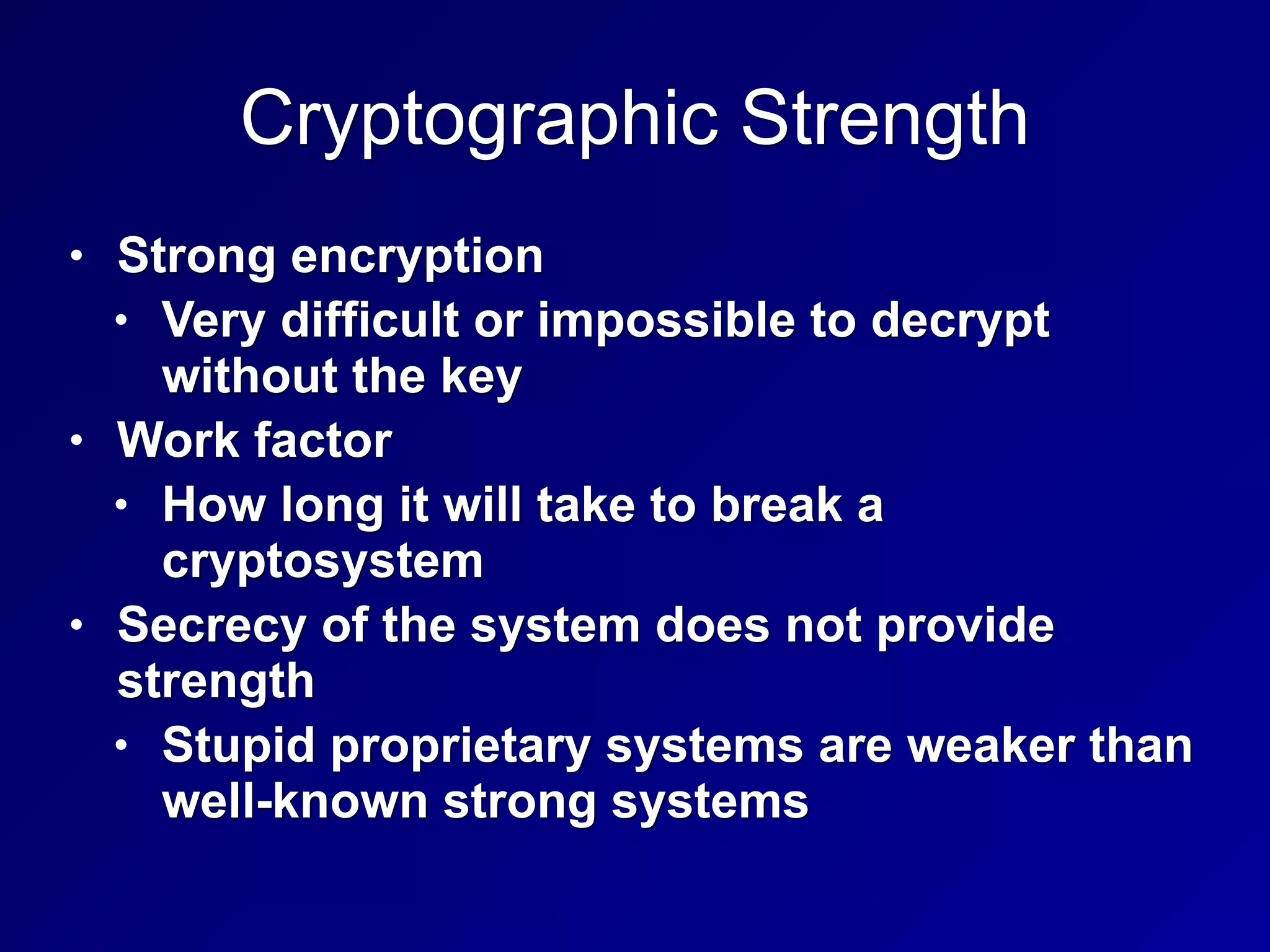 Cryptographic Strength
• Strong encryption
• Very difficult or impossible to decrypt
without the key
• Work factor
• How long it will take to break a
cryptosystem
• Secrecy of the system does not provide
strength
• Stupid proprietary systems are weaker than
well-known strong systems
 
