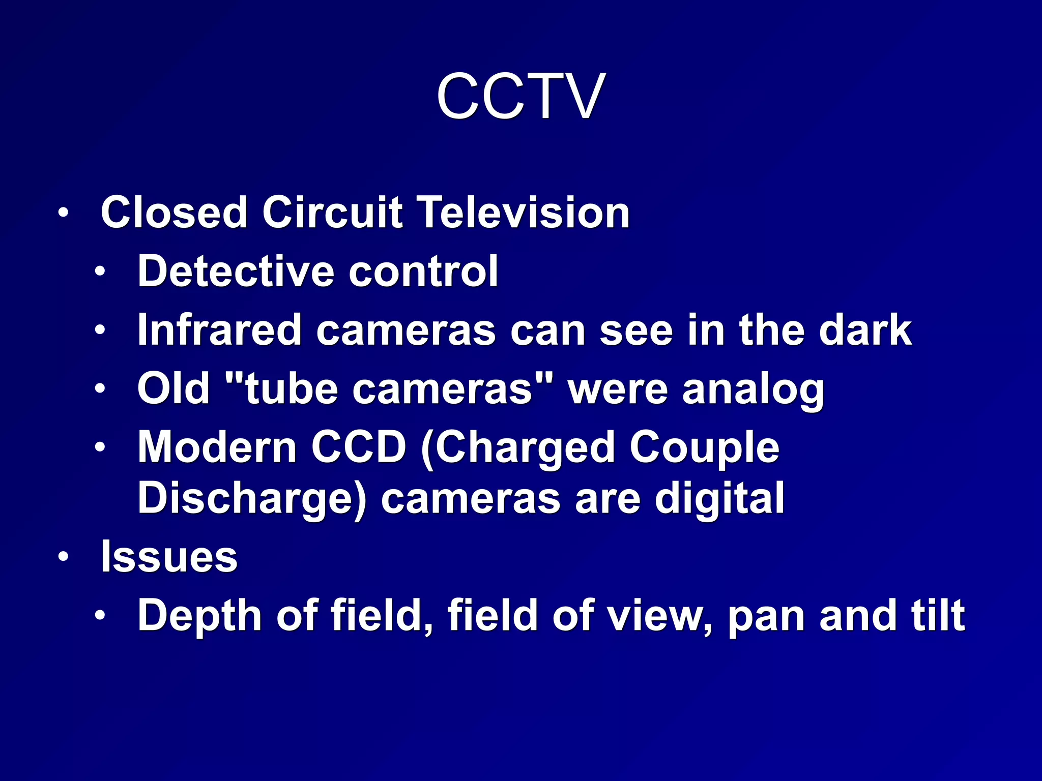 CCTV
• Closed Circuit Television
• Detective control
• Infrared cameras can see in the dark
• Old "tube cameras" were analog
• Modern CCD (Charged Couple
Discharge) cameras are digital
• Issues
• Depth of field, field of view, pan and tilt
 