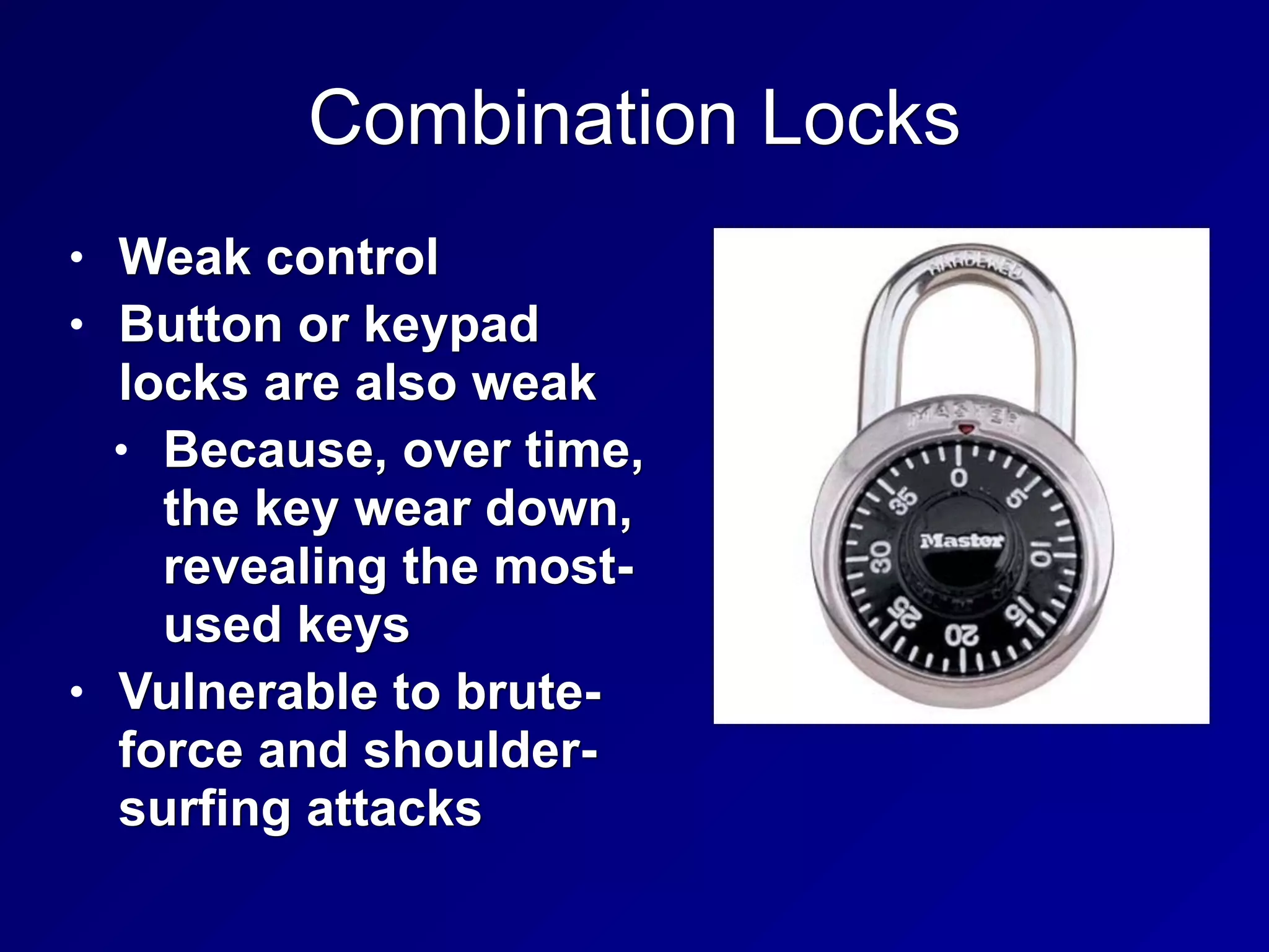 Combination Locks
• Weak control
• Button or keypad
locks are also weak
• Because, over time,
the key wear down,
revealing the most-
used keys
• Vulnerable to brute-
force and shoulder-
surfing attacks
 