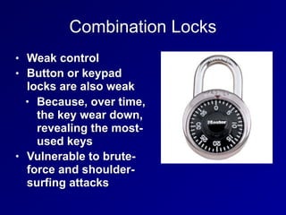 Combination Locks
• Weak control
• Button or keypad
locks are also weak
• Because, over time,
the key wear down,
revealing the most-
used keys
• Vulnerable to brute-
force and shoulder-
surfing attacks
 