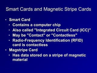 Smart Cards and Magnetic Stripe Cards
• Smart Card
• Contains a computer chip
• Also called "Integrated Circuit Card (ICC)"
• May be "Contact" or "Contactless"
• Radio-Frequency Identification (RFID)
card is contactless
• Magstripe Card
• Has data stored on a stripe of magnetic
material
 