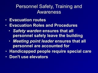 Personnel Safety, Training and
Awareness
• Evacuation routes
• Evacuation Roles and Procedures
• Safety warden ensures that all
personnel safely leave the building
• Meeting point leader ensures that all
personnel are accounted for
• Handicapped people require special care
• Don't use elevators
 