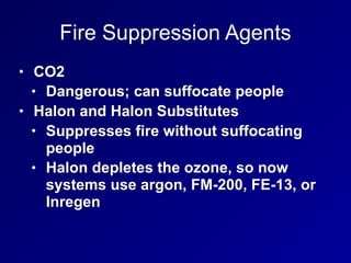 Fire Suppression Agents
• CO2
• Dangerous; can suffocate people
• Halon and Halon Substitutes
• Suppresses fire without suffocating
people
• Halon depletes the ozone, so now
systems use argon, FM-200, FE-13, or
Inregen
 