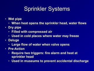 Sprinkler Systems
• Wet pipe
• When heat opens the sprinkler head, water flows
• Dry pipe
• Filled with compressed air
• Used in cold places where water may freeze
• Deluge
• Large flow of water when valve opens
• Pre-Action
• Require two triggers: fire alarm and heat at
sprinkler head
• Used in museums to prevent accidental discharge
 