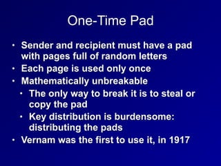 One-Time Pad
• Sender and recipient must have a pad
with pages full of random letters
• Each page is used only once
• Mathematically unbreakable
• The only way to break it is to steal or
copy the pad
• Key distribution is burdensome:
distributing the pads
• Vernam was the first to use it, in 1917
 