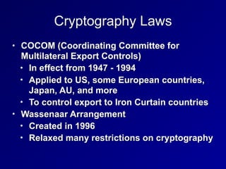 Cryptography Laws
• COCOM (Coordinating Committee for
Multilateral Export Controls)
• In effect from 1947 - 1994
• Applied to US, some European countries,
Japan, AU, and more
• To control export to Iron Curtain countries
• Wassenaar Arrangement
• Created in 1996
• Relaxed many restrictions on cryptography
 