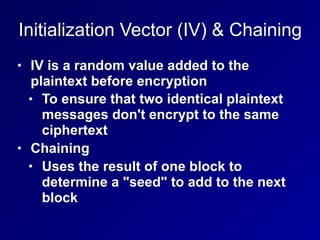 Initialization Vector (IV) & Chaining
• IV is a random value added to the
plaintext before encryption
• To ensure that two identical plaintext
messages don't encrypt to the same
ciphertext
• Chaining
• Uses the result of one block to
determine a "seed" to add to the next
block
 