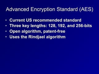 Advanced Encryption Standard (AES)
• Current US recommended standard
• Three key lengths: 128, 192, and 256-bits
• Open algorithm, patent-free
• Uses the Rindjael algorithm
 