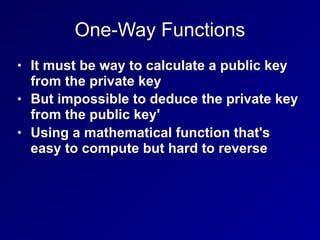 One-Way Functions
• It must be way to calculate a public key
from the private key
• But impossible to deduce the private key
from the public key'
• Using a mathematical function that's
easy to compute but hard to reverse
 