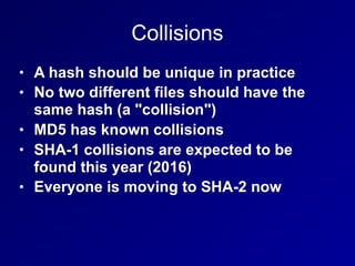 Collisions
• A hash should be unique in practice
• No two different files should have the
same hash (a "collision")
• MD5 has known collisions
• SHA-1 collisions are expected to be
found this year (2016)
• Everyone is moving to SHA-2 now
 