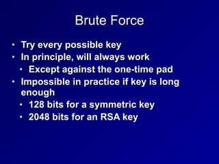 Brute Force
• Try every possible key
• In principle, will always work
• Except against the one-time pad
• Impossible in practice if key is long
enough
• 128 bits for a symmetric key
• 2048 bits for an RSA key
 