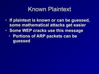 Known Plaintext
• If plaintext is known or can be guessed,
some mathematical attacks get easier
• Some WEP cracks use this message
• Portions of ARP packets can be
guessed
 