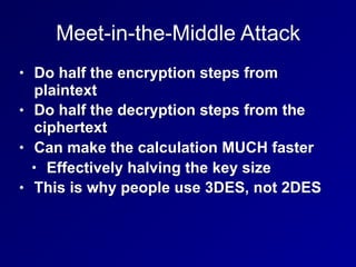 Meet-in-the-Middle Attack
• Do half the encryption steps from
plaintext
• Do half the decryption steps from the
ciphertext
• Can make the calculation MUCH faster
• Effectively halving the key size
• This is why people use 3DES, not 2DES
 