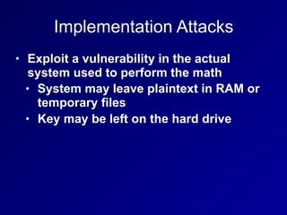 Implementation Attacks
• Exploit a vulnerability in the actual
system used to perform the math
• System may leave plaintext in RAM or
temporary files
• Key may be left on the hard drive
 