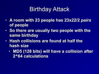 Birthday Attack
• A room with 23 people has 23x22/2 pairs
of people
• So there are usually two people with the
same birthday
• Hash collisions are found at half the
hash size
• MD5 (128 bits) will have a collision after
2^64 calculations
 