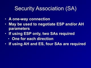Security Association (SA)
• A one-way connection
• May be used to negotiate ESP and/or AH
parameters
• If using ESP only, two SAs required
• One for each direction
• If using AH and ES, four SAs are required
 