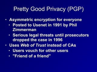 Pretty Good Privacy (PGP)
• Asymmetric encryption for everyone
• Posted to Usenet in 1991 by Phil
Zimmerman
• Serious legal threats until prosecutors
dropped the case in 1996
• Uses Web of Trust instead of CAs
• Users vouch for other users
• "Friend of a friend"
 