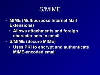 S/MIME
• MIME (Multipurpose Internet Mail
Extensions)
• Allows attachments and foreign
character sets in email
• S/MIME (Secure MIME)
• Uses PKI to encrypt and authenticate
MIME-encoded email
 