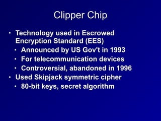 Clipper Chip
• Technology used in Escrowed
Encryption Standard (EES)
• Announced by US Gov't in 1993
• For telecommunication devices
• Controversial, abandoned in 1996
• Used Skipjack symmetric cipher
• 80-bit keys, secret algorithm
 