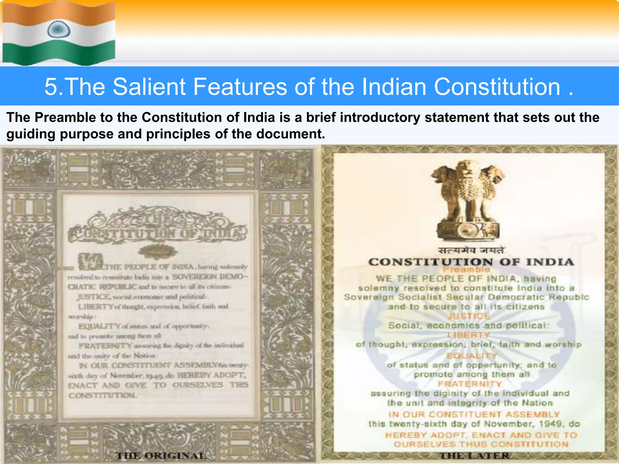 21
5.The Salient Features of the Indian Constitution .
The Preamble to the Constitution of India is a brief introductory statement that sets out the
guiding purpose and principles of the document.
E, THE PEOPLE OF INDIA, having solemnly resolved to constitute India into
a SOVEREIGN SOCIALIST SECULAR DEMOCRATIC REPUBLIC and to
secure to all its citizens:
JUSTICE, social, economic and political;
LIBERTY of thought, expression, belief, faith and worship;
EQUALITY of status and of opportunity;
and to promote among them all
FRATERNITY assuring the dignity of the individual and the unity and integrity
of the Nation;
IN OUR CONSTITUENT ASSEMBLY this twenty-sixth day of November,
1949, do HEREBY ADOPT, ENACT AND GIVE TO OURSELVES THIS
CONSTITUTION.
 