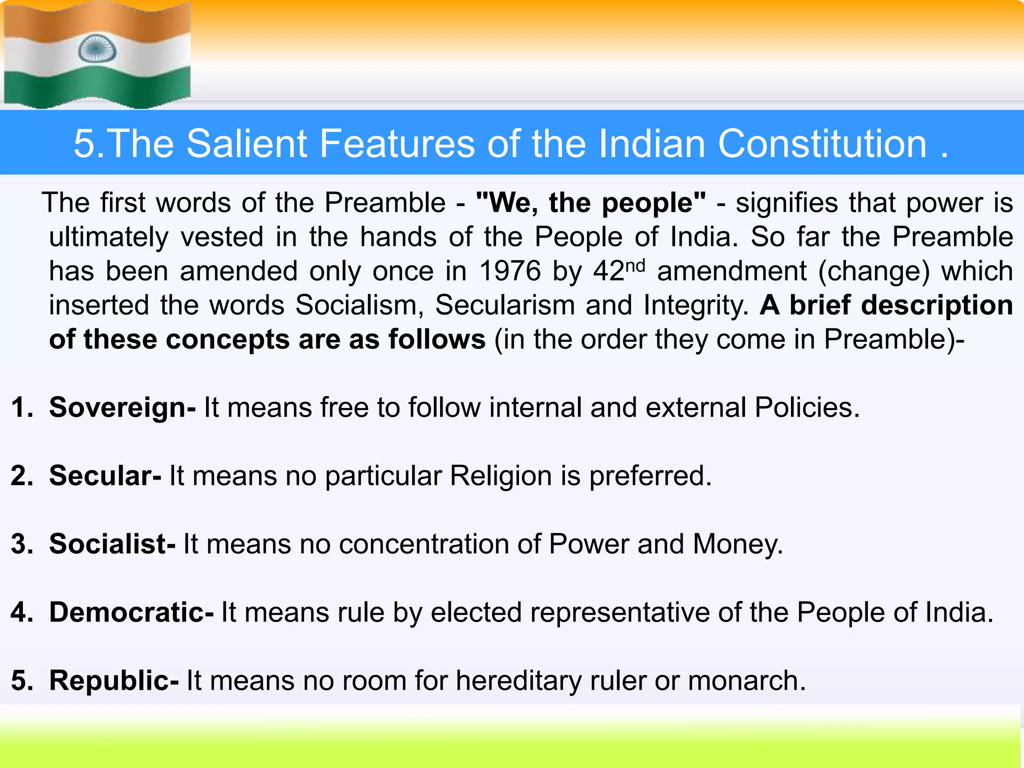 23
5.The Salient Features of the Indian Constitution .
The first words of the Preamble - "We, the people" - signifies that power is
ultimately vested in the hands of the People of India. So far the Preamble
has been amended only once in 1976 by 42nd amendment (change) which
inserted the words Socialism, Secularism and Integrity. A brief description
of these concepts are as follows (in the order they come in Preamble)-
1. Sovereign- It means free to follow internal and external Policies.
2. Secular- It means no particular Religion is preferred.
3. Socialist- It means no concentration of Power and Money.
4. Democratic- It means rule by elected representative of the People of India.
5. Republic- It means no room for hereditary ruler or monarch.
 