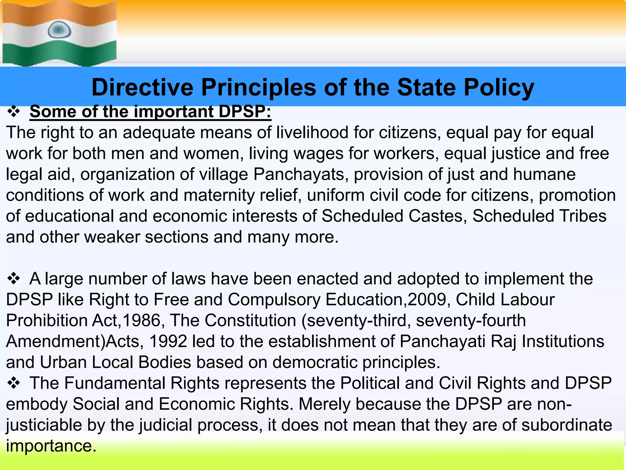 29
Directive Principles of the State Policy
 Some of the important DPSP:
The right to an adequate means of livelihood for citizens, equal pay for equal
work for both men and women, living wages for workers, equal justice and free
legal aid, organization of village Panchayats, provision of just and humane
conditions of work and maternity relief, uniform civil code for citizens, promotion
of educational and economic interests of Scheduled Castes, Scheduled Tribes
and other weaker sections and many more.
 A large number of laws have been enacted and adopted to implement the
DPSP like Right to Free and Compulsory Education,2009, Child Labour
Prohibition Act,1986, The Constitution (seventy-third, seventy-fourth
Amendment)Acts, 1992 led to the establishment of Panchayati Raj Institutions
and Urban Local Bodies based on democratic principles.
 The Fundamental Rights represents the Political and Civil Rights and DPSP
embody Social and Economic Rights. Merely because the DPSP are non-
justiciable by the judicial process, it does not mean that they are of subordinate
importance.
 
