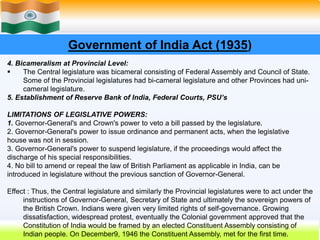 12
Government of India Act (1935)
4. Bicameralism at Provincial Level:
 The Central legislature was bicameral consisting of Federal Assembly and Council of State.
Some of the Provincial legislatures had bi-cameral legislature and other Provinces had uni-
cameral legislature.
5. Establishment of Reserve Bank of India, Federal Courts, PSU’s
LIMITATIONS OF LEGISLATIVE POWERS:
1. Governor-General's and Crown's power to veto a bill passed by the legislature.
2. Governor-General's power to issue ordinance and permanent acts, when the legislative
house was not in session.
3. Governor-General's power to suspend legislature, if the proceedings would affect the
discharge of his special responsibilities.
4. No bill to amend or repeal the law of British Parliament as applicable in India, can be
introduced in legislature without the previous sanction of Governor-General.
Effect : Thus, the Central legislature and similarly the Provincial legislatures were to act under the
instructions of Governor-General, Secretary of State and ultimately the sovereign powers of
the British Crown. Indians were given very limited rights of self-governance. Growing
dissatisfaction, widespread protest, eventually the Colonial government approved that the
Constitution of India would be framed by an elected Constituent Assembly consisting of
Indian people. On December9, 1946 the Constituent Assembly, met for the first time.
 