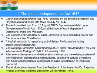 13
4.The Indian Independence Act 1947
 The Indian Independence Act, 1947' enacted by the British Parliament got
Royal Assent and came into force on July 18, 1947.
 The Act provided that from 15 August 1947- 'appointment date' under
Government of India Act, 1935,establishment of two independent
Dominions, India and Pakistan.
 The Constituent Assembly of each Dominion to have unlimited power and
frame, adopt any Constitution.
 It had all authority to repeal any act of British Parliament including
Indian Independence Act.
 The Drafting Committee Chairmanship of Dr. Bhim Rao Ambedkar, the Law
Minister from 15 August 1947 to 26 January 1950.
 After many discussions and deliberations to improve the existing system of
administration, geographical compulsions, social and cultural diversities
and historical precedents, a proposal on Draft Constitution of India was
prepared.
 The draft received assent from the President of the Assembly Dr. Rajendra
Prasad and was declared passed on 26 November 1949.
 